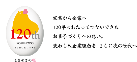 120th ときめきの桜 家業から企業へ
120年にわたってつないできた
お菓子づくりへの想い。
変わらぬ企業理念を、さらに次の世代へ