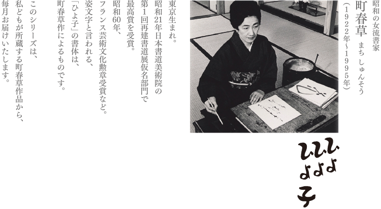 昭和の女流書家
町春草 まち しゅんそう
（1922年〜1995年）
東京生まれ。
昭和21年日本書道美術院の
第1回再建書道展仮名部門で
最高賞を受賞。
昭和60年、
フランス芸術文化勲章受賞など。
姿文字と言われる、
「ひよ子」の書体は、
町春草作によるものです。

このシリーズは、
私どもが所蔵する町春草作品から、
毎月お届けいたします。