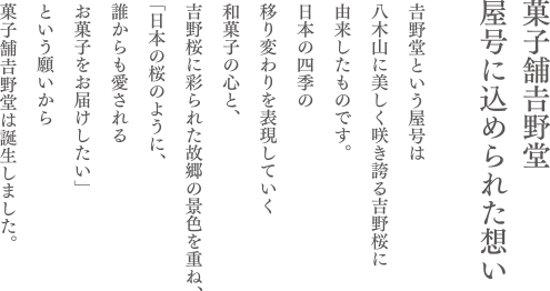 菓子舗𠮷野堂屋号に込められた想い
𠮷野堂という屋号は
八木山に美しく咲き誇る𠮷野桜に
由来したものです。
日本の四季の
移り変わりを表現していく
和菓子の心と、
𠮷野桜に彩られた故郷の景色を重ね、
「日本の桜のように、
誰からも愛される
お菓子をお届けしたい」
という願いから
菓子舗𠮷野堂は誕生しました。