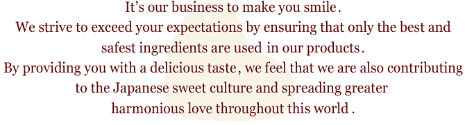 It’s our business to make you smile.
We strive to exceed your expectations by ensuring that only the best and safest ingredients are used in our products.
By providing you with a delicious taste, we feel that we are also contributing to the Japanese sweet culture and spreading greater harmonious love throughout this world.
