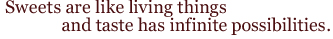 Sweets are like living things and taste has infinite possibilities.