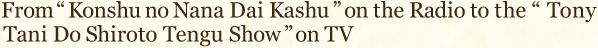 From “Konshu no Nana Dai Kashu” on the Radio to the “Tony Tani Do Shiroto Tengu Show”on TV