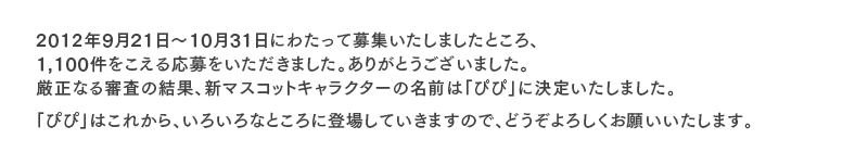 2012年9月21日〜10月31日にわたって募集いたしましたところ、1,100件をこえる応募をいただきました。ありがとうございました。厳正なる審査の結果、新マスコットキャラクターの名前は「ぴぴ」に決定いたしました。
「ぴぴ」はこれから、いろいろなところに登場していきますので、どうぞよろしくお願いいたします。