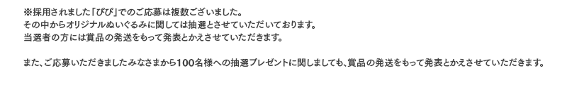 ※採用されました「ぴぴ」でのご応募は複数ございました。その中からオリジナルぬいぐるみに関しては抽選とさせていただいております。
当選者の方には賞品の発送をもって発表とかえさせていただきます。また、ご応募いただきましたみなさまから100名様への抽選プレゼントに関しましても、賞品の発送をもって発表とかえさせていただきます。