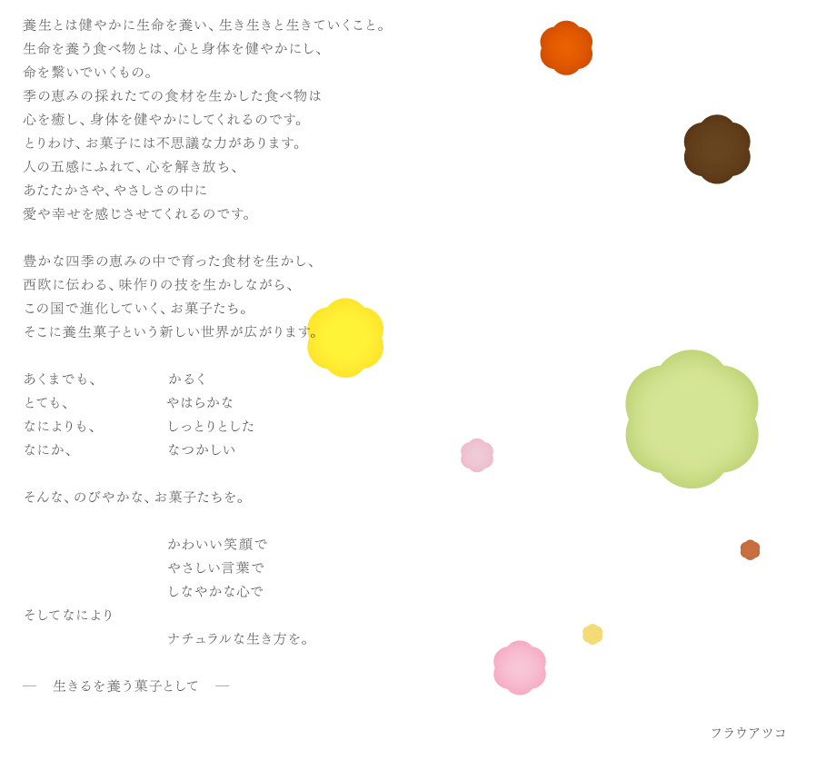 養生とは健やかに生命を養い、生き生きと生きていくこと。生命を養う食べ物とは、心と身体を健やかにし、命を繋いでいくもの。季の恵みの採れたての食材を生かした食べ物は心を癒し、身体を健やかにしてくれるのです。とりわけ、お菓子には不思議な力があります。人の五感にふれて、心を解き放ち、あたたかさや、やさしさの中に愛や幸せを感じさせてくれるのです。豊かな四季の恵みの中で育った食材を生かし、西欧に伝わる、味作りの技を生かしながら、この国で進化していく、お菓子たち。そこに養生菓子という新しい世界が広がります。あくまでも、かるくとても、やはらかななによりも、しっとりとしたなにか、なつかしいそんな、のびやかな、お菓子たちを。かわいい笑顔でやさしい言葉でしなやかな心でそしてなによりナチュラルな生き方を。―　生きるを養う菓子として　―フラウアツコ