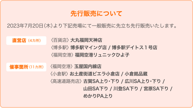 先行販売について 2023年7月20日木曜日より下記売場にて一般発売に先立ち先行販売いたします。 【直営店（4か所）】 大丸福岡天神店※大丸限定でお好みの一個からお求めいただけます。 博多駅 マイング店、博多駅デイトス1号店 福岡空港リュニックひよ子 【催事箇所（11か所）】 福岡空港 玉屋国内線店 小倉駅お土産街道ビエラ小倉店、小倉名品蔵 高速道路売店 古賀SA上り・下り、広川SA上り・下り、山田SA下り、川登SA下り、宮原SA下り、めかりPA上り